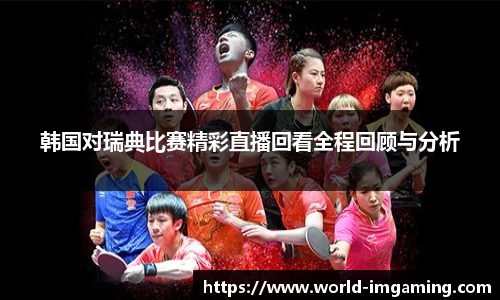 韩国对瑞典比赛精彩直播回看全程回顾与分析